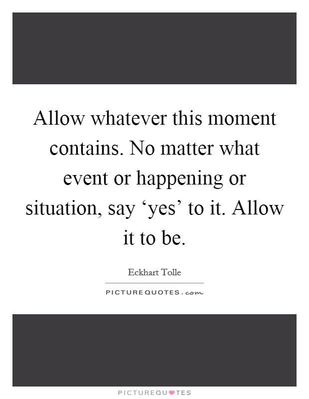 Allow whatever this moment contains. No matter what event or happening or situation, say ‘yes' to it. Allow it to be Picture Quote #1