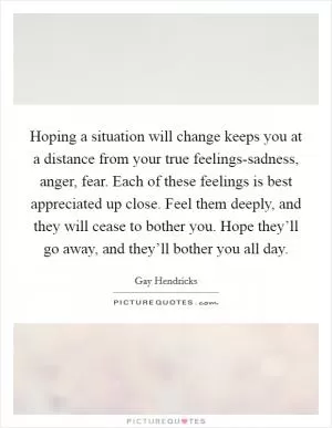 Hoping a situation will change keeps you at a distance from your true feelings-sadness, anger, fear. Each of these feelings is best appreciated up close. Feel them deeply, and they will cease to bother you. Hope they’ll go away, and they’ll bother you all day Picture Quote #1