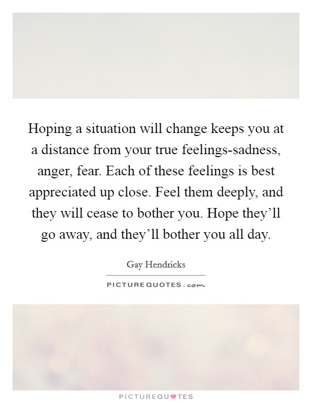 Hoping a situation will change keeps you at a distance from your true feelings-sadness, anger, fear. Each of these feelings is best appreciated up close. Feel them deeply, and they will cease to bother you. Hope they'll go away, and they'll bother you all day Picture Quote #1