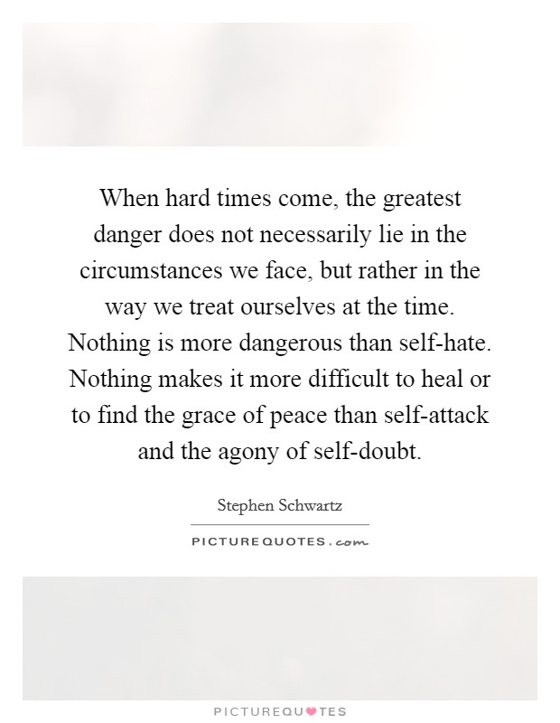 When hard times come, the greatest danger does not necessarily lie in the circumstances we face, but rather in the way we treat ourselves at the time. Nothing is more dangerous than self-hate. Nothing makes it more difficult to heal or to find the grace of peace than self-attack and the agony of self-doubt Picture Quote #1