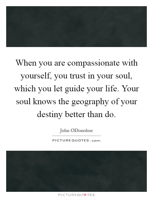 When you are compassionate with yourself, you trust in your soul, which you let guide your life. Your soul knows the geography of your destiny better than do Picture Quote #1