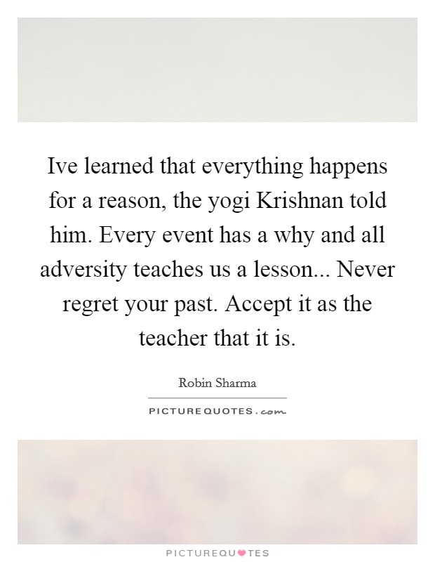 Ive learned that everything happens for a reason, the yogi Krishnan told him. Every event has a why and all adversity teaches us a lesson... Never regret your past. Accept it as the teacher that it is Picture Quote #1