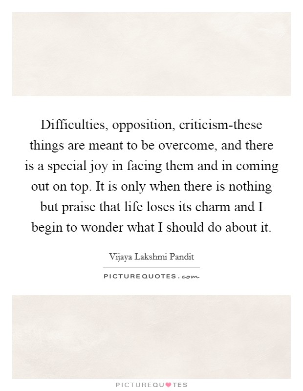 Difficulties, opposition, criticism-these things are meant to be overcome, and there is a special joy in facing them and in coming out on top. It is only when there is nothing but praise that life loses its charm and I begin to wonder what I should do about it Picture Quote #1