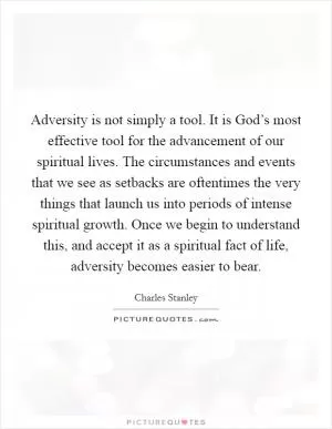 Adversity is not simply a tool. It is God’s most effective tool for the advancement of our spiritual lives. The circumstances and events that we see as setbacks are oftentimes the very things that launch us into periods of intense spiritual growth. Once we begin to understand this, and accept it as a spiritual fact of life, adversity becomes easier to bear Picture Quote #1