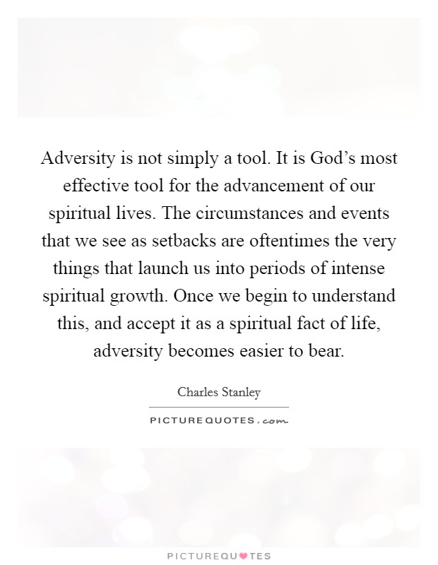 Adversity is not simply a tool. It is God's most effective tool for the advancement of our spiritual lives. The circumstances and events that we see as setbacks are oftentimes the very things that launch us into periods of intense spiritual growth. Once we begin to understand this, and accept it as a spiritual fact of life, adversity becomes easier to bear Picture Quote #1
