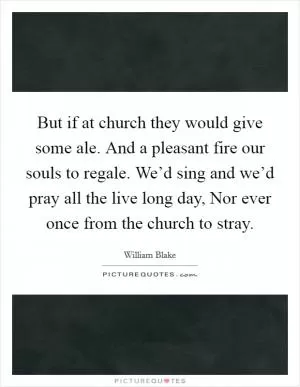 But if at church they would give some ale. And a pleasant fire our souls to regale. We’d sing and we’d pray all the live long day, Nor ever once from the church to stray Picture Quote #1