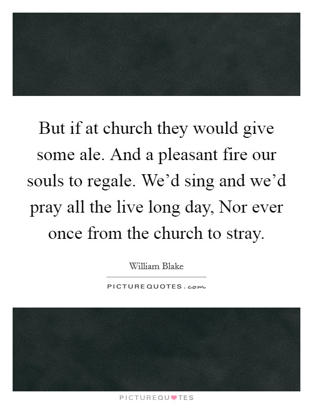 But if at church they would give some ale. And a pleasant fire our souls to regale. We’d sing and we’d pray all the live long day, Nor ever once from the church to stray Picture Quote #1