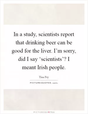 In a study, scientists report that drinking beer can be good for the liver. I’m sorry, did I say ‘scientists’? I meant Irish people Picture Quote #1