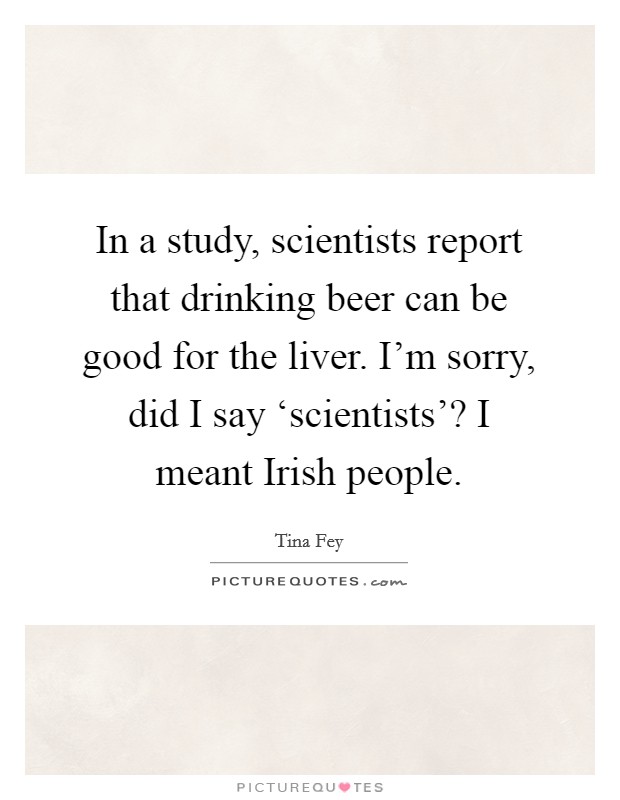 In a study, scientists report that drinking beer can be good for the liver. I'm sorry, did I say ‘scientists'? I meant Irish people Picture Quote #1