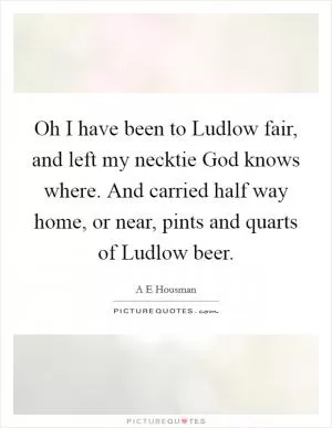 Oh I have been to Ludlow fair, and left my necktie God knows where. And carried half way home, or near, pints and quarts of Ludlow beer Picture Quote #1