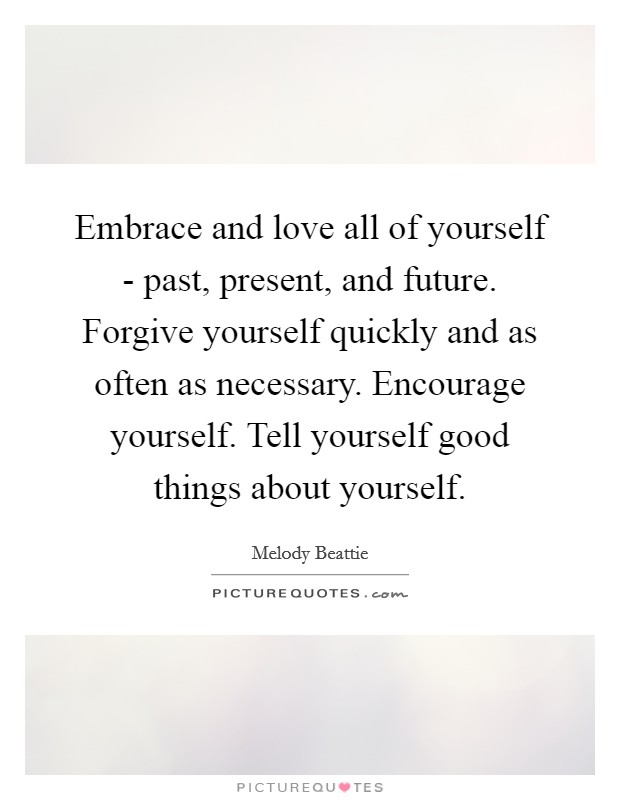 Embrace and love all of yourself - past, present, and future. Forgive yourself quickly and as often as necessary. Encourage yourself. Tell yourself good things about yourself Picture Quote #1