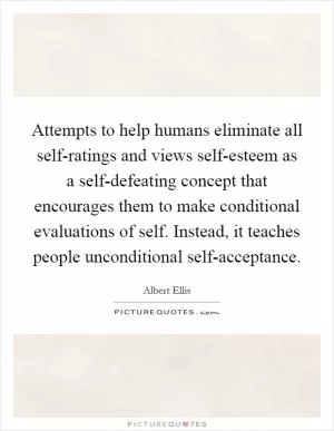 Attempts to help humans eliminate all self-ratings and views self-esteem as a self-defeating concept that encourages them to make conditional evaluations of self. Instead, it teaches people unconditional self-acceptance Picture Quote #1