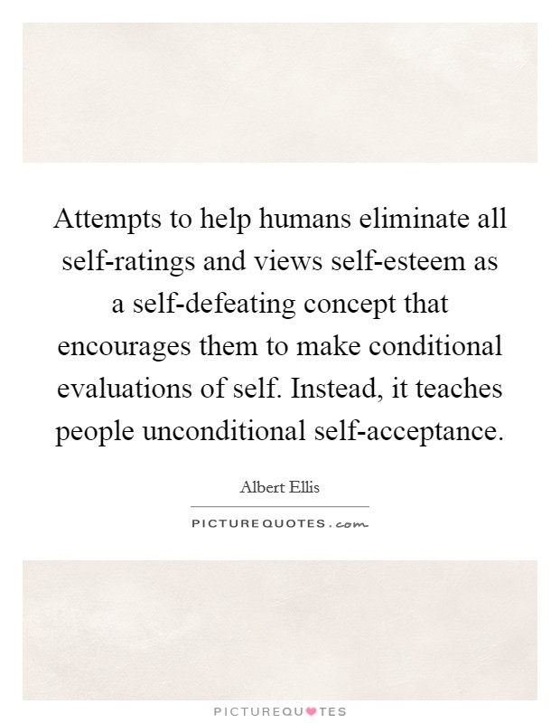 Attempts to help humans eliminate all self-ratings and views self-esteem as a self-defeating concept that encourages them to make conditional evaluations of self. Instead, it teaches people unconditional self-acceptance Picture Quote #1