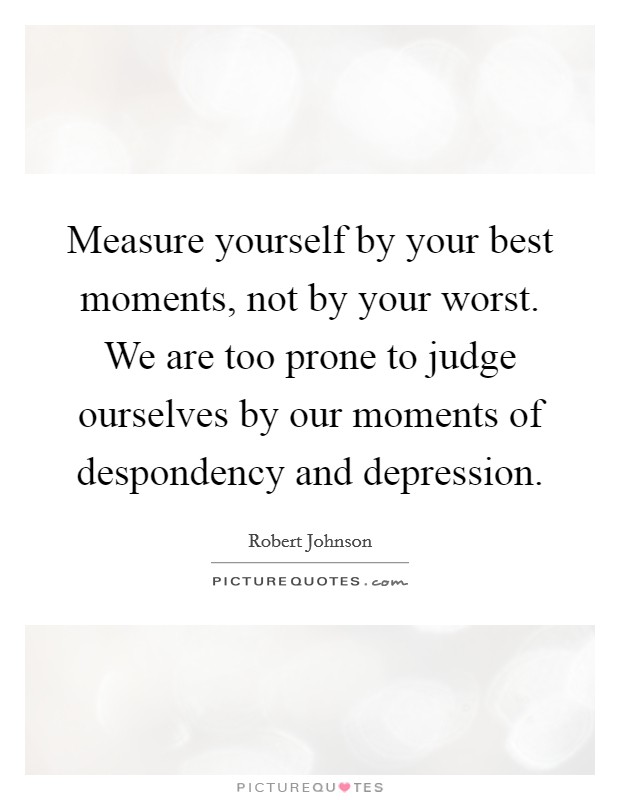 Measure yourself by your best moments, not by your worst. We are too prone to judge ourselves by our moments of despondency and depression Picture Quote #1