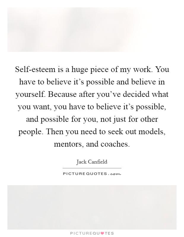 Self-esteem is a huge piece of my work. You have to believe it's possible and believe in yourself. Because after you've decided what you want, you have to believe it's possible, and possible for you, not just for other people. Then you need to seek out models, mentors, and coaches Picture Quote #1