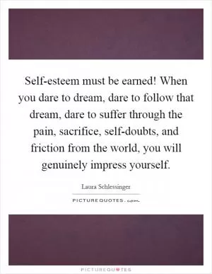 Self-esteem must be earned! When you dare to dream, dare to follow that dream, dare to suffer through the pain, sacrifice, self-doubts, and friction from the world, you will genuinely impress yourself Picture Quote #1