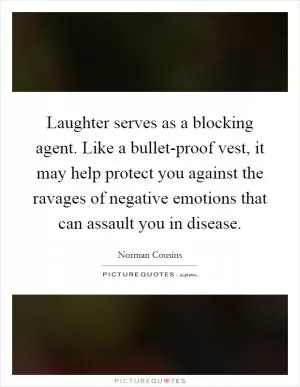 Laughter serves as a blocking agent. Like a bullet-proof vest, it may help protect you against the ravages of negative emotions that can assault you in disease Picture Quote #1
