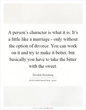 A person’s character is what it is. It’s a little like a marriage - only without the option of divorce. You can work on it and try to make it better, but basically you have to take the bitter with the sweet Picture Quote #1