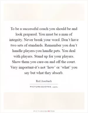 To be a successful coach you should be and look prepared. You must be a man of integrity. Never break your word. Don’t have two sets of standards. Remember you don’t handle players-you handle pets. You deal with players. Stand up for your players. Show them you care-on and off the court. Very important-it’s not ‘how’ or ‘what’ you say but what they absorb Picture Quote #1