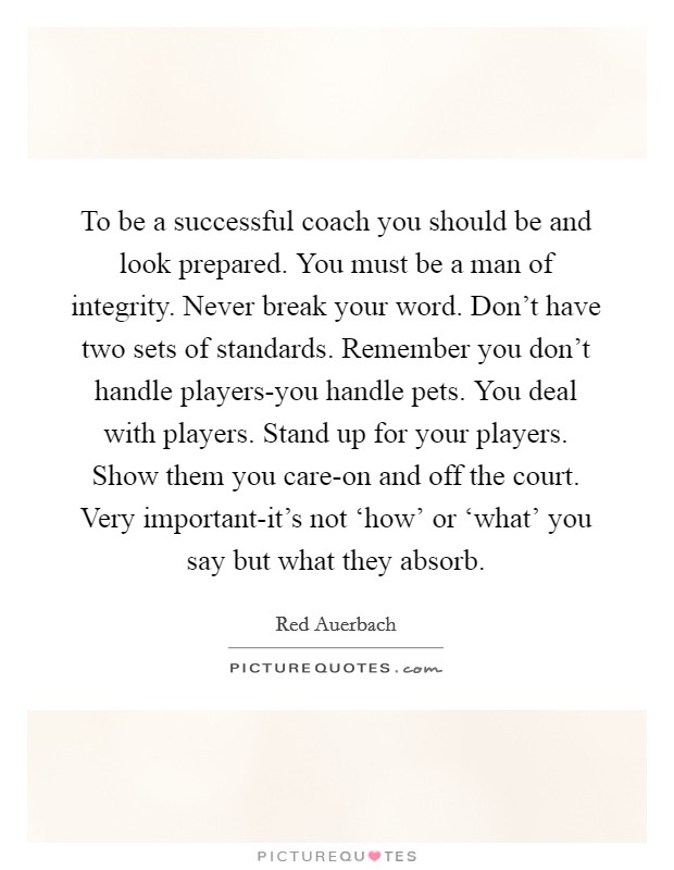 To be a successful coach you should be and look prepared. You must be a man of integrity. Never break your word. Don't have two sets of standards. Remember you don't handle players-you handle pets. You deal with players. Stand up for your players. Show them you care-on and off the court. Very important-it's not ‘how' or ‘what' you say but what they absorb Picture Quote #1