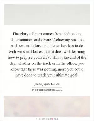 The glory of sport comes from dedication, determination and desire. Achieving success and personal glory in athletics has less to do with wins and losses than it does with learning how to prepare yourself so that at the end of the day, whether on the track or in the office, you know that there was nothing more you could have done to reach your ultimate goal Picture Quote #1