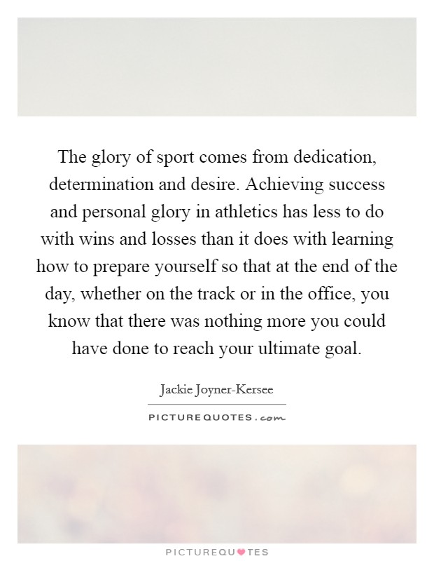 The glory of sport comes from dedication, determination and desire. Achieving success and personal glory in athletics has less to do with wins and losses than it does with learning how to prepare yourself so that at the end of the day, whether on the track or in the office, you know that there was nothing more you could have done to reach your ultimate goal Picture Quote #1