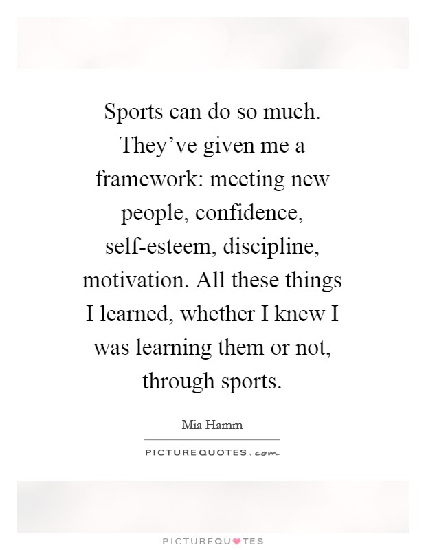 Sports can do so much. They've given me a framework: meeting new people, confidence, self-esteem, discipline, motivation. All these things I learned, whether I knew I was learning them or not, through sports Picture Quote #1
