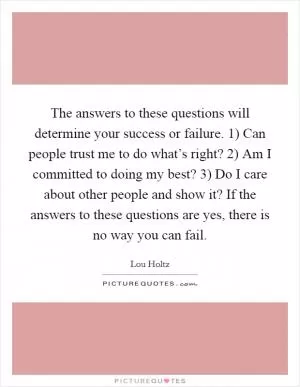 The answers to these questions will determine your success or failure. 1) Can people trust me to do what’s right? 2) Am I committed to doing my best? 3) Do I care about other people and show it? If the answers to these questions are yes, there is no way you can fail Picture Quote #1