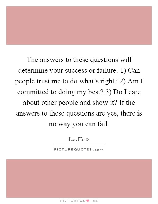 The answers to these questions will determine your success or failure. 1) Can people trust me to do what's right? 2) Am I committed to doing my best? 3) Do I care about other people and show it? If the answers to these questions are yes, there is no way you can fail Picture Quote #1