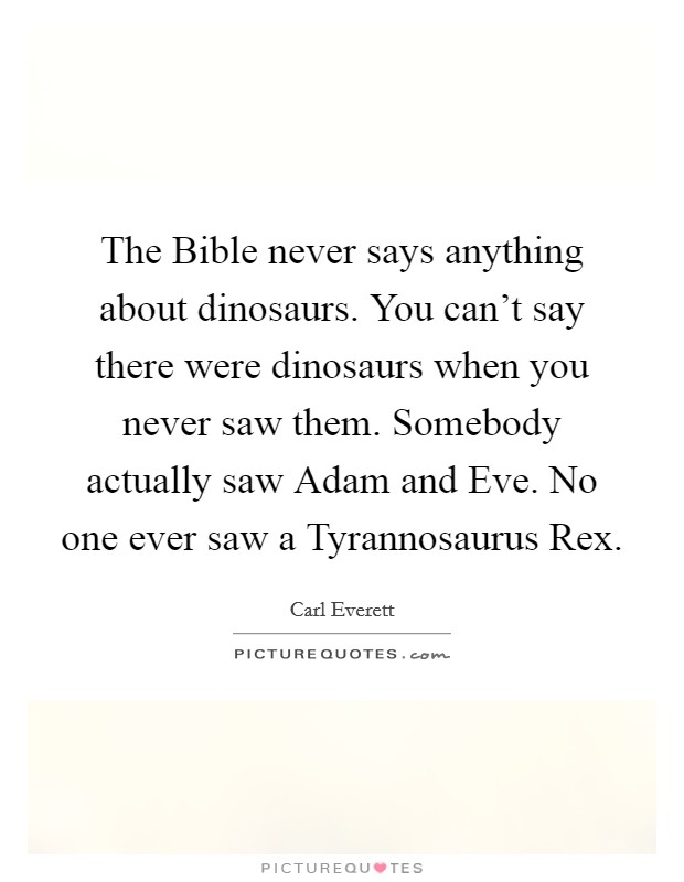 The Bible never says anything about dinosaurs. You can't say there were dinosaurs when you never saw them. Somebody actually saw Adam and Eve. No one ever saw a Tyrannosaurus Rex Picture Quote #1