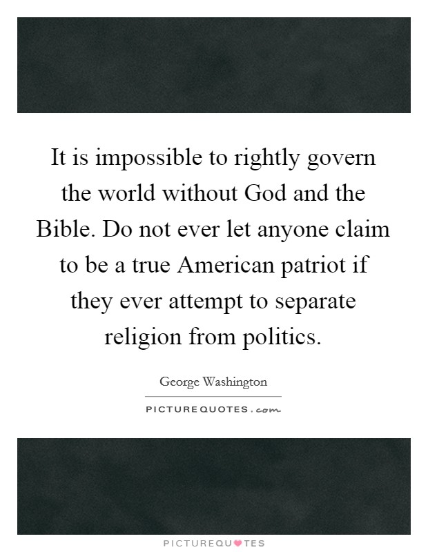 It is impossible to rightly govern the world without God and the Bible. Do not ever let anyone claim to be a true American patriot if they ever attempt to separate religion from politics Picture Quote #1