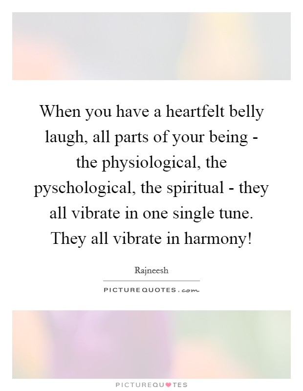When you have a heartfelt belly laugh, all parts of your being - the physiological, the pyschological, the spiritual - they all vibrate in one single tune. They all vibrate in harmony! Picture Quote #1