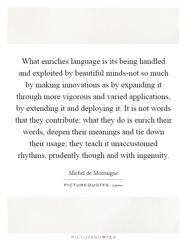 What enriches language is its being handled and exploited by beautiful minds-not so much by making innovations as by expanding it through more vigorous and varied applications, by extending it and deploying it. It is not words that they contribute: what they do is enrich their words, deepen their meanings and tie down their usage; they teach it unaccustomed rhythms, prudently though and with ingenuity Picture Quote #1