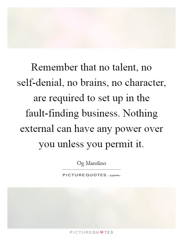 Remember that no talent, no self-denial, no brains, no character, are required to set up in the fault-finding business. Nothing external can have any power over you unless you permit it Picture Quote #1