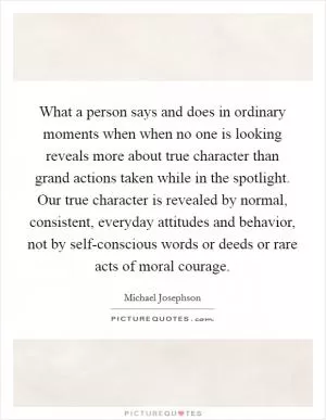 What a person says and does in ordinary moments when when no one is looking reveals more about true character than grand actions taken while in the spotlight. Our true character is revealed by normal, consistent, everyday attitudes and behavior, not by self-conscious words or deeds or rare acts of moral courage Picture Quote #1