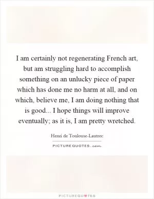 I am certainly not regenerating French art, but am struggling hard to accomplish something on an unlucky piece of paper which has done me no harm at all, and on which, believe me, I am doing nothing that is good... I hope things will improve eventually; as it is, I am pretty wretched Picture Quote #1
