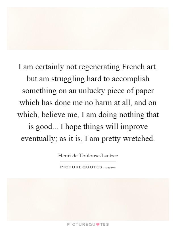 I am certainly not regenerating French art, but am struggling hard to accomplish something on an unlucky piece of paper which has done me no harm at all, and on which, believe me, I am doing nothing that is good... I hope things will improve eventually; as it is, I am pretty wretched Picture Quote #1