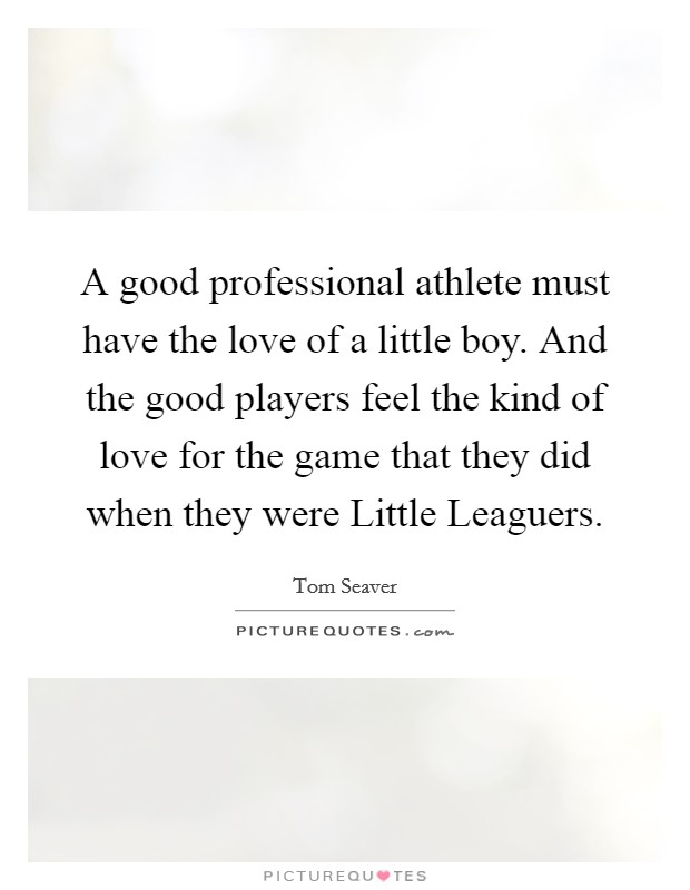 A good professional athlete must have the love of a little boy. And the good players feel the kind of love for the game that they did when they were Little Leaguers Picture Quote #1