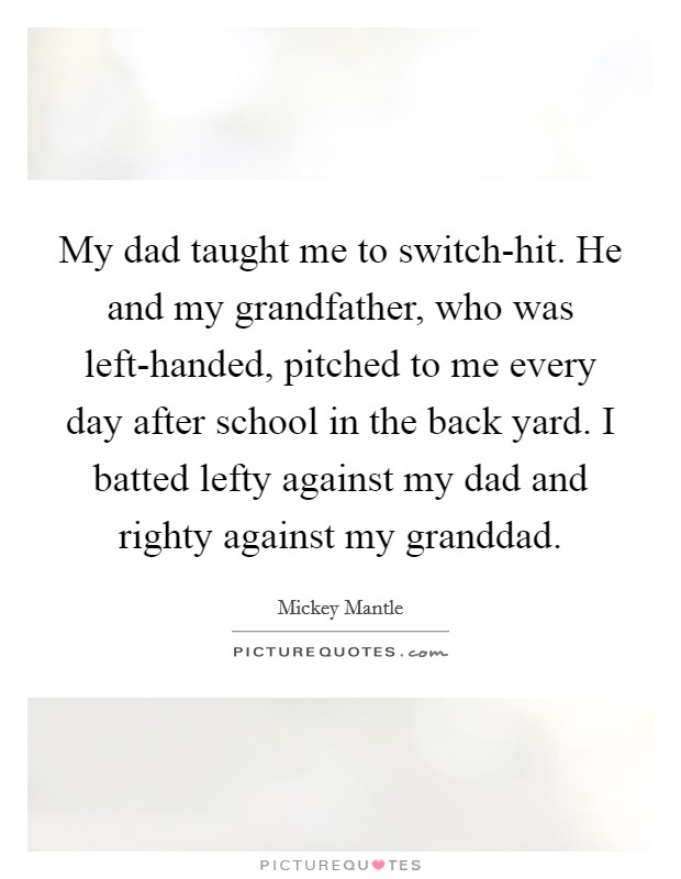 My dad taught me to switch-hit. He and my grandfather, who was left-handed, pitched to me every day after school in the back yard. I batted lefty against my dad and righty against my granddad Picture Quote #1