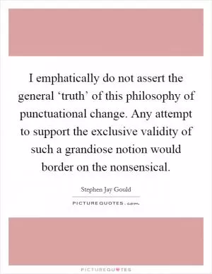 I emphatically do not assert the general ‘truth’ of this philosophy of punctuational change. Any attempt to support the exclusive validity of such a grandiose notion would border on the nonsensical Picture Quote #1