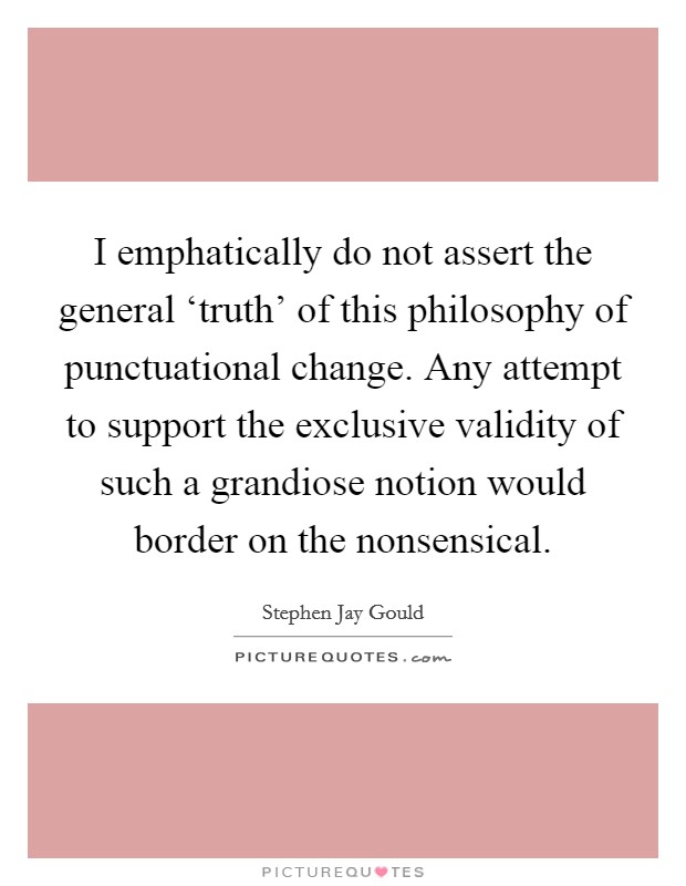 I emphatically do not assert the general ‘truth' of this philosophy of punctuational change. Any attempt to support the exclusive validity of such a grandiose notion would border on the nonsensical Picture Quote #1