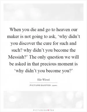 When you die and go to heaven our maker is not going to ask, ‘why didn’t you discover the cure for such and such? why didn’t you become the Messiah?’ The only question we will be asked in that precious moment is ‘why didn’t you become you?’ Picture Quote #1