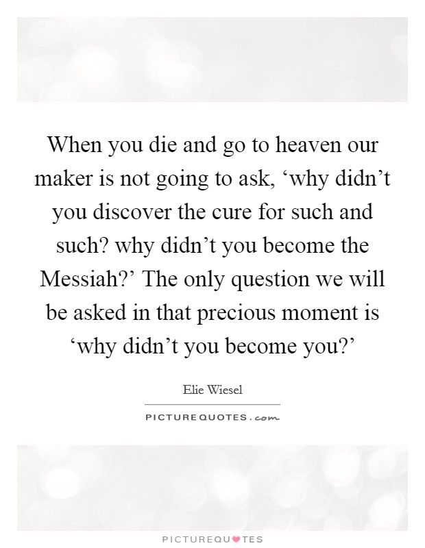 When you die and go to heaven our maker is not going to ask, ‘why didn't you discover the cure for such and such? why didn't you become the Messiah?' The only question we will be asked in that precious moment is ‘why didn't you become you?' Picture Quote #1