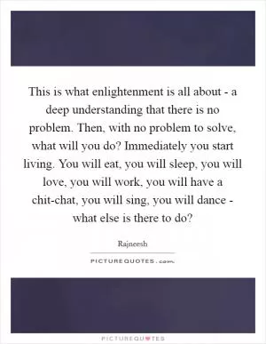 This is what enlightenment is all about - a deep understanding that there is no problem. Then, with no problem to solve, what will you do? Immediately you start living. You will eat, you will sleep, you will love, you will work, you will have a chit-chat, you will sing, you will dance - what else is there to do? Picture Quote #1
