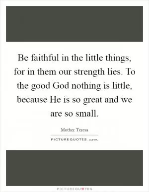 Be faithful in the little things, for in them our strength lies. To the good God nothing is little, because He is so great and we are so small Picture Quote #1