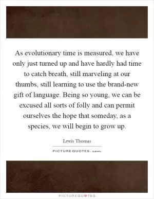 As evolutionary time is measured, we have only just turned up and have hardly had time to catch breath, still marveling at our thumbs, still learning to use the brand-new gift of language. Being so young, we can be excused all sorts of folly and can permit ourselves the hope that someday, as a species, we will begin to grow up Picture Quote #1
