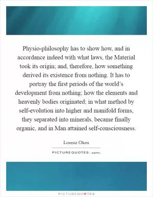 Physio-philosophy has to show how, and in accordance indeed with what laws, the Material took its origin; and, therefore, how something derived its existence from nothing. It has to portray the first periods of the world’s development from nothing; how the elements and heavenly bodies originated; in what method by self-evolution into higher and manifold forms, they separated into minerals, became finally organic, and in Man attained self-consciousness Picture Quote #1