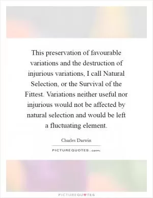 This preservation of favourable variations and the destruction of injurious variations, I call Natural Selection, or the Survival of the Fittest. Variations neither useful nor injurious would not be affected by natural selection and would be left a fluctuating element Picture Quote #1