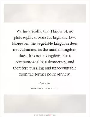 We have really, that I know of, no philosophical basis for high and low. Moreover, the vegetable kingdom does not culminate, as the animal kingdom does. It is not a kingdom, but a common-wealth; a democracy, and therefore puzzling and unaccountable from the former point of view Picture Quote #1