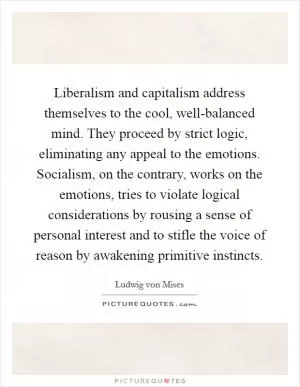 Liberalism and capitalism address themselves to the cool, well-balanced mind. They proceed by strict logic, eliminating any appeal to the emotions. Socialism, on the contrary, works on the emotions, tries to violate logical considerations by rousing a sense of personal interest and to stifle the voice of reason by awakening primitive instincts Picture Quote #1
